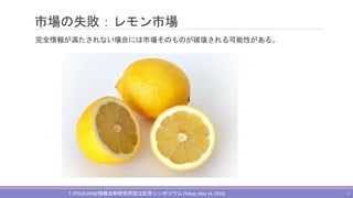 市場の失敗：レモン市場
完全情報が満たされない場合には市場そのものが破壊される可能性がある。
T.JITSUZUMI@情報法制研究所設立記念シンポジウム(Tokyo,May 14, 2016) 5
 