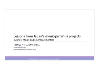 Lessons	from	Japan’s	municipal	Wi-Fi	projects	
Business	Model	and	Emergency	Control	
Toshiya	JITSUZUMI,	D.Sc.,	
Kyushu	University	
jitsuzumi@econ.kyushu-u.ac.jp	
T.	JITSUZUMI@2016	ITS	Taiwan	(Taipei,	ROC,	June	26–29,	2016)	 1	
 