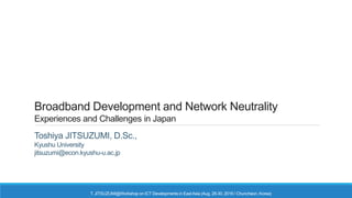 Broadband Development and Network Neutrality
Experiences and Challenges in Japan
Toshiya JITSUZUMI, D.Sc.,
Kyushu University
jitsuzumi@econ.kyushu-u.ac.jp
T. JITSUZUMI@Workshop on ICT Developments in EastAsia (Aug. 28-30, 2016 / Chuncheon, Korea)
 