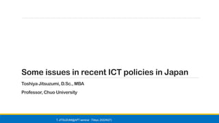 Some issues in recent ICT policies in Japan
Toshiya Jitsuzumi, D.Sc., MBA
Professor, Chuo University
T. JITSUZUMI@APT seminar Tokyo, 2022/6/27)
（
 