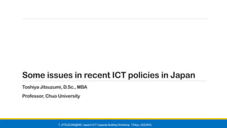 Some issues in recent ICT policies in Japan
Toshiya Jitsuzumi, D.Sc., MBA
Professor, Chuo University
T. JITSUZUMI@MIC Japan's ICT Capacity Building Workshop Tokyo, 2022/8/3)
（
 