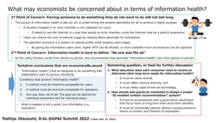 What may economists be concerned about in terms of information health?
1st Point of Concern: Forcing someone to do something they do not want to do will not last long.
• The pursuit of information health is also an act of undermining the present desirability for all to achieve a higher purpose.
• A situation trapped in an echo chamber is very pleasant for users.
• If asked to use the Internet in a way that avoids an echo chamber, using the Internet may be a painful experience.
• Users can reduce the cost of internet usage by utilizing filters optimized for themselves.
• The attention economy is a system of making profits while keeping users happy.
• By giving the information users want, higher WTP can be elicited; or more eyeballs=more ad-revenues can be captured.
2nd Point of Concern: Information health is hard to define. “No one size fits all.”
• As the utility function varies from person to person, the circumstances that generate “information health” vary from person to person.
Toshiya Jitsuzumi, D.Sc.@GPAI Summit 2022 (Tokyo, Nov. 22, 2022)
Tentative conclusions that are economically sound
• “Information health” must be designed to be something that
stakeholders want to pursue voluntarily.
• What is needed is not a grant, but information (i.e.,
education).
Conditions that achieve "information health":
1. A method must be incentive-compatible for users.
2. A method must be incentive-compatible for operators.
3. One size does not fit all. The goal can be tailored for
individual consumers and for individual cases.
Remaining question, or food for further discussion
1. What education does each consumer need to receive to
determine their long-term needs for information health?
• It must be value neutral,
• It must reflect various diversity, and
• It must reflect state-of-the-art technology.
2. How should web giants be motivated to design a proper
“AI-enabled content recommendation” system?
• It must be accompanied with a governance mechanism
that focus more on long-term than short-term benefits.
• It must be individually tailored without causing excessive
harms on privacy and freedom of expression.
 