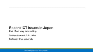 Recent ICT issues in Japan
that I find very interesting
Toshiya Jitsuzumi, D.Sc., MBA
Professor, Chuo University
T. JITSUZUMI@APT seminar Tokyo, 2023/6/26)
（
 