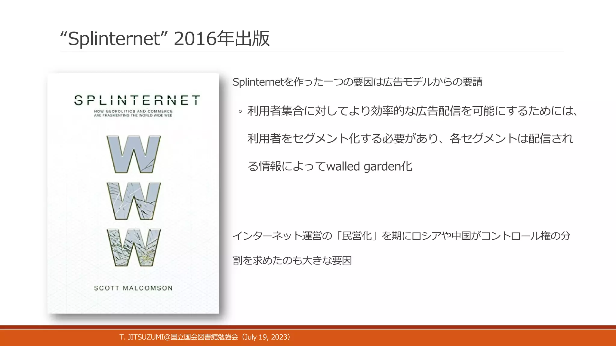 “Splinternet” 2016年出版
Splinternetを作った一つの要因は広告モデルからの要請
◦ 利用者集合に対してより効率的な広告配信を可能にするためには、
利用者をセグメント化する必要があり、各セグメントは配信され
る情報によってwalled garden化
インターネット運営の「民営化」を期にロシアや中国がコントロール権の分
割を求めたのも大きな要因
T. JITSUZUMI@ July 19, 2023
国立国会図書館勉強会（ ）
 