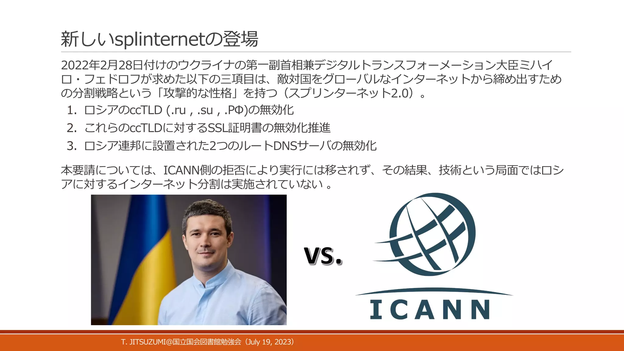 新しいsplinternetの登場
2022年2月28日付けのウクライナの第一副首相兼デジタルトランスフォーメーション大臣ミハイ
ロ・フェドロフが求めた以下の三項目は、敵対国をグローバルなインターネットから締め出すため
の分割戦略という「攻撃的な性格」を持つ（スプリンターネット2.0）。
1. ロシアのccTLD (.ru , .su , .РФ)の無効化
2. これらのccTLDに対するSSL証明書の無効化推進
3. ロシア連邦に設置された2つのルートDNSサーバの無効化
本要請については、ICANN側の拒否により実行には移されず、その結果、技術という局面ではロシ
アに対するインターネット分割は実施されていない 。
T. JITSUZUMI@ July 19, 2023
国立国会図書館勉強会（ ）
 