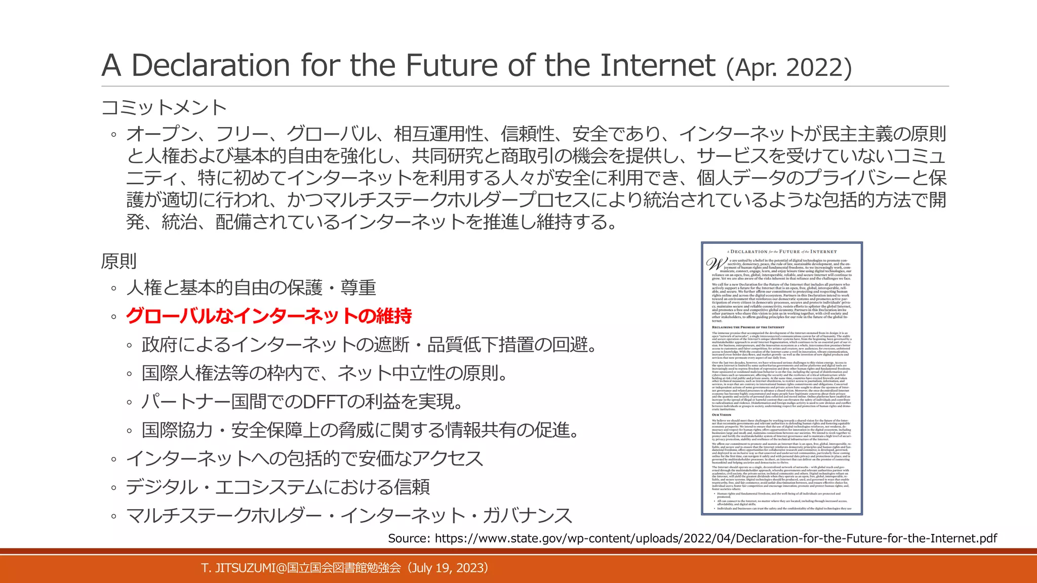 A Declaration for the Future of the Internet (Apr. 2022)
コミットメント
◦ オープン、フリー、グローバル、相互運用性、信頼性、安全であり、インターネットが民主主義の原則
と人権および基本的自由を強化し、共同研究と商取引の機会を提供し、サービスを受けていないコミュ
ニティ、特に初めてインターネットを利用する人々が安全に利用でき、個人データのプライバシーと保
護が適切に行われ、かつマルチステークホルダープロセスにより統治されているような包括的方法で開
発、統治、配備されているインターネットを推進し維持する。
原則
◦ 人権と基本的自由の保護・尊重
◦ グローバルなインターネットの維持
◦ 政府によるインターネットの遮断・品質低下措置の回避。
◦ 国際人権法等の枠内で、ネット中立性の原則。
◦ パートナー国間でのDFFTの利益を実現。
◦ 国際協力・安全保障上の脅威に関する情報共有の促進。
◦ インターネットへの包括的で安価なアクセス
◦ デジタル・エコシステムにおける信頼
◦ マルチステークホルダー・インターネット・ガバナンス
T. JITSUZUMI@ July 19, 2023
国立国会図書館勉強会（ ）
Source: https://www.state.gov/wp-content/uploads/2022/04/Declaration-for-the-Future-for-the-Internet.pdf
 
