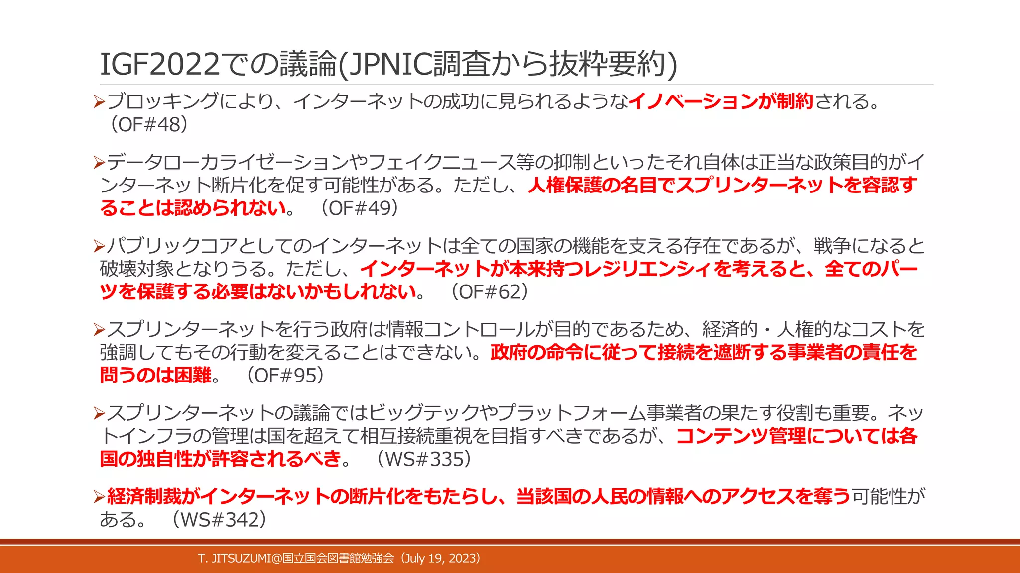 IGF2022での議論(JPNIC調査から抜粋要約)
ブロッキングにより、インターネットの成功に見られるようなイノベーションが制約される。
（OF#48）
データローカライゼーションやフェイクニュース等の抑制といったそれ自体は正当な政策目的がイ
ンターネット断片化を促す可能性がある。ただし、人権保護の名目でスプリンターネットを容認す
ることは認められない。 （OF#49）
パブリックコアとしてのインターネットは全ての国家の機能を支える存在であるが、戦争になると
破壊対象となりうる。ただし、インターネットが本来持つレジリエンシィを考えると、全てのパー
ツを保護する必要はないかもしれない。 （OF#62）
スプリンターネットを行う政府は情報コントロールが目的であるため、経済的・人権的なコストを
強調してもその行動を変えることはできない。政府の命令に従って接続を遮断する事業者の責任を
問うのは困難。 （OF#95）
スプリンターネットの議論ではビッグテックやプラットフォーム事業者の果たす役割も重要。ネッ
トインフラの管理は国を超えて相互接続重視を目指すべきであるが、コンテンツ管理については各
国の独自性が許容されるべき。 （WS#335）
経済制裁がインターネットの断片化をもたらし、当該国の人民の情報へのアクセスを奪う可能性が
ある。 （WS#342）
T. JITSUZUMI@ July 19, 2023
国立国会図書館勉強会（ ）
 