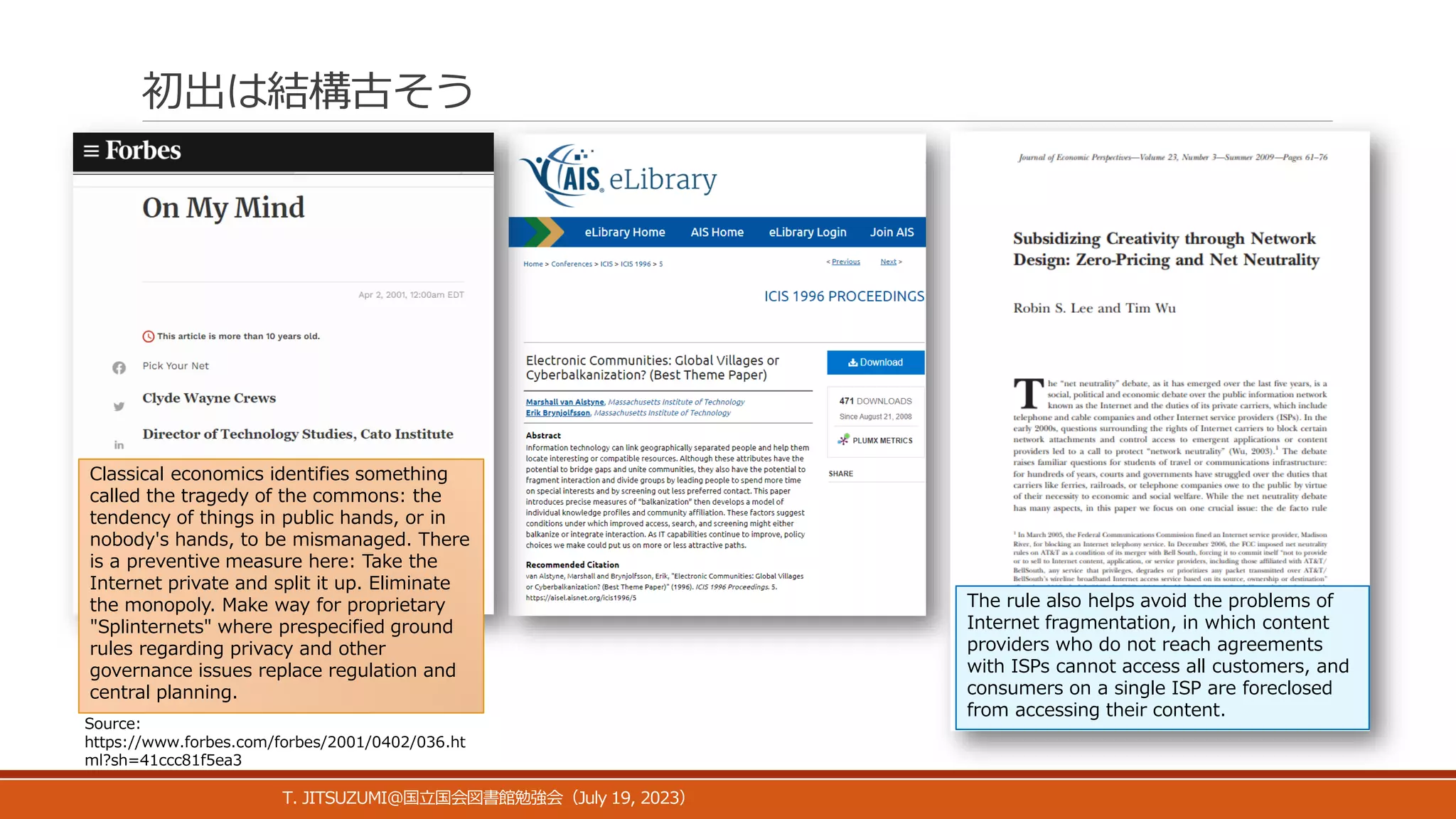 初出は結構古そう
T. JITSUZUMI@ July 19, 2023
国立国会図書館勉強会（ ）
Classical economics identifies something
called the tragedy of the commons: the
tendency of things in public hands, or in
nobody's hands, to be mismanaged. There
is a preventive measure here: Take the
Internet private and split it up. Eliminate
the monopoly. Make way for proprietary
"Splinternets" where prespecified ground
rules regarding privacy and other
governance issues replace regulation and
central planning.
Source:
https://www.forbes.com/forbes/2001/0402/036.ht
ml?sh=41ccc81f5ea3
The rule also helps avoid the problems of
Internet fragmentation, in which content
providers who do not reach agreements
with ISPs cannot access all customers, and
consumers on a single ISP are foreclosed
from accessing their content.
 
