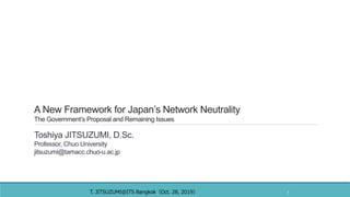 A New Framework for Japan’s Network Neutrality
The Government’s Proposal and Remaining Issues
Toshiya JITSUZUMI, D.Sc.
Professor, Chuo University
jitsuzumi@tamacc.chuo-u.ac.jp
T. JITSUZUMI ITS Bangkok Oct. 28, 2019＠ （ ） 1
 