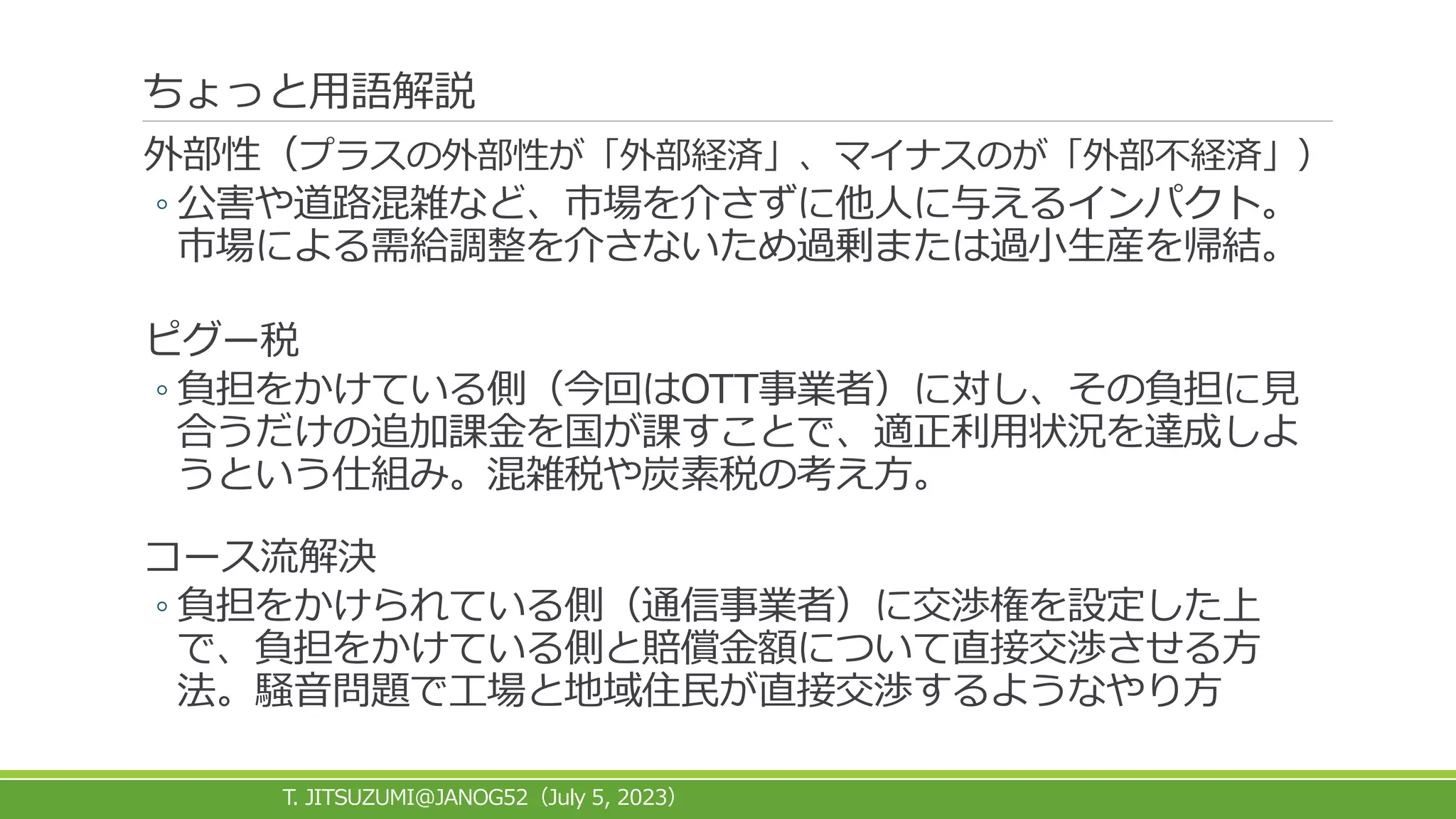 ちょっと用語解説
外部性（プラスの外部性が「外部経済」、マイナスのが「外部不経済」）
◦ 公害や道路混雑など、市場を介さずに他人に与えるインパクト。
市場による需給調整を介さないため過剰または過小生産を帰結。
ピグー税
◦ 負担をかけている側（今回はOTT事業者）に対し、その負担に見
合うだけの追加課金を国が課すことで、適正利用状況を達成しよ
うという仕組み。混雑税や炭素税の考え方。
コース流解決
◦ 負担をかけられている側（通信事業者）に交渉権を設定した上
で、負担をかけている側と賠償金額について直接交渉させる方
法。騒音問題で工場と地域住民が直接交渉するようなやり方
T. JITSUZUMI@JANOG52 July 5, 2023
（ ）
 