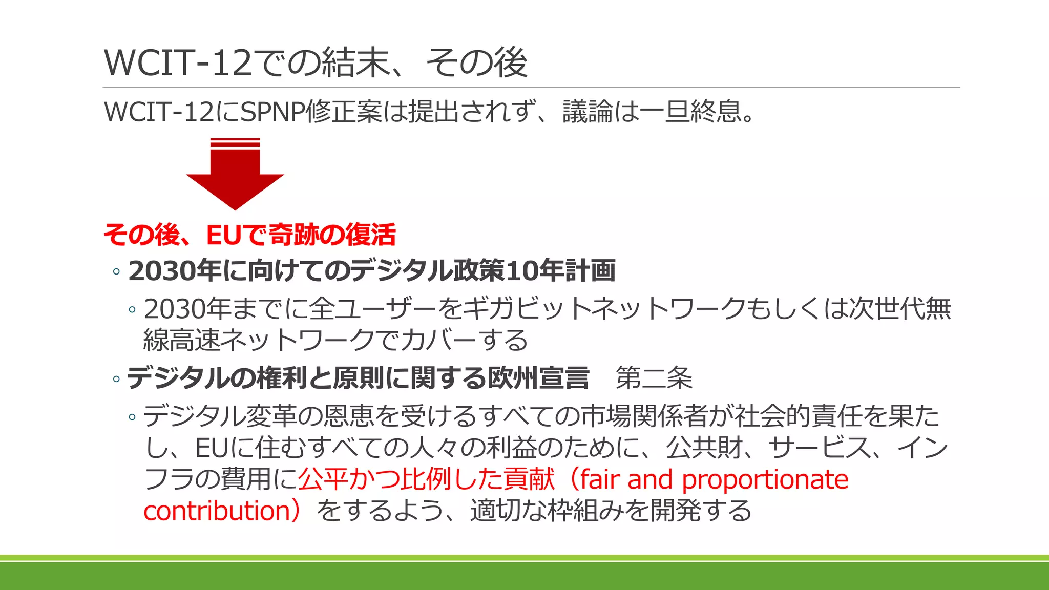 WCIT-12での結末、その後
WCIT-12にSPNP修正案は提出されず、議論は一旦終息。
その後、EUで奇跡の復活
◦ 2030年に向けてのデジタル政策10年計画
◦ 2030年までに全ユーザーをギガビットネットワークもしくは次世代無
線高速ネットワークでカバーする
◦ デジタルの権利と原則に関する欧州宣言 第二条
◦ デジタル変革の恩恵を受けるすべての市場関係者が社会的責任を果た
し、EUに住むすべての人々の利益のために、公共財、サービス、イン
フラの費用に公平かつ比例した貢献（fair and proportionate
contribution）をするよう、適切な枠組みを開発する
 
