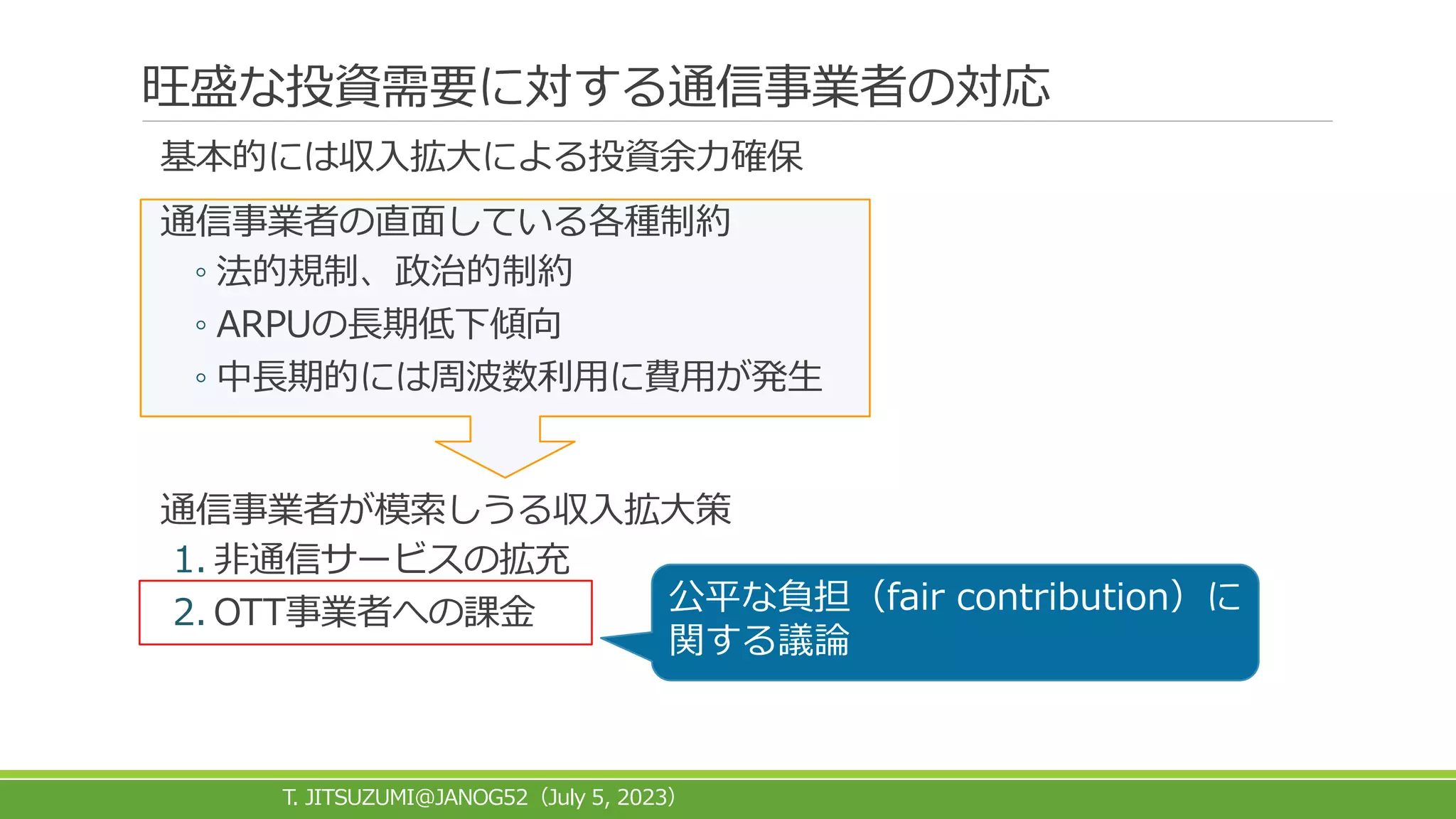 旺盛な投資需要に対する通信事業者の対応
基本的には収入拡大による投資余力確保
通信事業者の直面している各種制約
◦ 法的規制、政治的制約
◦ ARPUの長期低下傾向
◦ 中長期的には周波数利用に費用が発生
通信事業者が模索しうる収入拡大策
1. 非通信サービスの拡充
2. OTT事業者への課金
T. JITSUZUMI@JANOG52 July 5, 2023
（ ）
公平な負担（fair contribution）に
関する議論
 