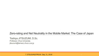 Zero-rating and Net Neutrality in the Mobile Market: The Case of Japan
Toshiya JITSUZUMI, D.Sc.
Professor, Chuo University
jitsuzumi@tamacc.chuo-u.ac.jp
T. JITSUZUMI@TPRC46（Sep. 21, 2018） 1
 