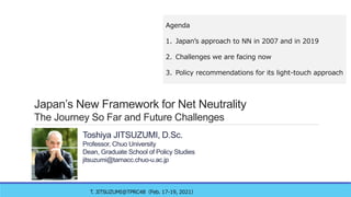 Japan’s New Framework for Net Neutrality
The Journey So Far and Future Challenges
Toshiya JITSUZUMI, D.Sc.
Professor, Chuo University
Dean, Graduate School of Policy Studies
jitsuzumi@tamacc.chuo-u.ac.jp
T. JITSUZUMI@TPRC48（Feb. 17-19, 2021）
Agenda
1. Japan’s approach to NN in 2007 and in 2019
2. Challenges we are facing now
3. Policy recommendations for its light-touch approach
 