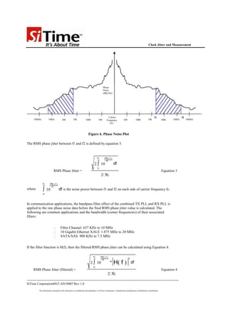 Clock Jitter and Measurement




                                                                                             Phase
                                                                                             Noise
                                                                                             (dBc/Hz)




                                                                                                    Carrier                                                     f1                    f2
      10MHz           1MHz              100            10k             1000            100        Frequency             100             1000            10k             100k   1MHz        10MHz
                                                                                                     (fc)



                                                                          Figure 6. Phase Noise Plot

The RMS phase jitter between f1 and f2 is defined by equation 3.


                                                                                      f2       PN ( f )

                                                                                  2 ∫ 10
                                                                                                10
                                                                                                           df
                                                                                      f1
                             RMS Phase Jitter =                                                                                                                         Equation 3
                                                                                           2 fc

               f2        PN ( f )

               ∫ 10
                          10
where                               df is the noise power between f1 and f2 on each side of carrier frequency fc.
               f1



In communication applications, the bandpass filter effect of the combined TX PLL and RX PLL is
applied to the raw phase noise data before the final RMS phase jitter value is calculated. The
following are common applications and the bandwidth (corner frequencies) of their associated
filters:


                                      Fibre Channel: 637 KHz to 10 MHz
                                      10 Gigabit Ethernet XAUI: 1.875 MHz to 20 MHz
                                      SATA/SAS: 900 KHz to 7.5 MHz


If the filter function is H(f), then the filtered RMS phase jitter can be calculated using Equation 4.

                                                                                 f2        PN ( f )
                                                                                                                               2

                                                                             2 ∫ 10
                                                                                            10
                                                                                                      *    H( f )                  df
                                                                                 f1
      RMS Phase Jitter (filtered) =                                                                                                                                     Equation 4
                                                                                                   2 fc
--------------------------------------------------------------------------------------------------------------------------------------------
SiTime Corporation8SiT-AN10007 Rev 1.0

           The information contained in this document is confidential and proprietary to SiTime Corporation. Unauthorized reproduction or distribution is prohibited.
 