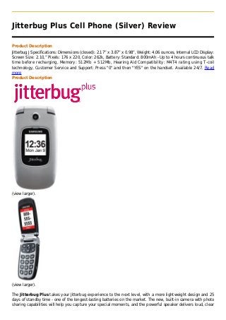Jitterbug Plus Cell Phone (Silver) Review

Product Description
Jitterbug J Specifications: Dimensions (closed): 2.17” x 3.87” x 0.98”, Weight: 4.06 ounces, Internal LCD Display:
Screen Size: 2.10,” Pixels: 176 x 220, Color: 262k, Battery: Standard: 800mAh - Up to 4 hours continuous talk
time before recharging, Memory: 512Mb + 512Mb, Hearing Aid Compatibility: M4T4 rating using T-coil
technology, Customer Service and Support: Press "0" and then "YES" on the handset. Available 24/7. Read
more
Product Description




(view larger).




(view larger).

The Jitterbug Plus takes your Jitterbug experience to the next level, with a more lightweight design and 25
days of standby time - one of the longest-lasting batteries on the market. The new, built-in camera with photo
sharing capabilities will help you capture your special moments, and the powerful speaker delivers loud, clear
 