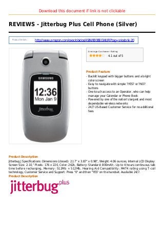 Download this document if link is not clickable
REVIEWS - Jitterbug Plus Cell Phone (Silver)
Product Details :
http://www.amazon.com/exec/obidos/ASIN/B008EGWURI?tag=sriodonk-20
Average Customer Rating
4.1 out of 5
Product Feature
Backlit keypad with bigger buttons and a brightq
color screen
Easy to navigate with simple ?YES? or ?NO?q
buttons
One-touch access to an Operator, who can helpq
manage your Calendar or Phone Book
Powered by one of the nation's largest and mostq
dependable wireless networks
24/7 US-Based Customer Service for no additionalq
fees
Product Description
Jitterbug J Specifications: Dimensions (closed): 2.17” x 3.87” x 0.98”, Weight: 4.06 ounces, Internal LCD Display:
Screen Size: 2.10,” Pixels: 176 x 220, Color: 262k, Battery: Standard: 800mAh - Up to 4 hours continuous talk
time before recharging, Memory: 512Mb + 512Mb, Hearing Aid Compatibility: M4T4 rating using T-coil
technology, Customer Service and Support: Press "0" and then "YES" on the handset. Available 24/7.
Product Description
 