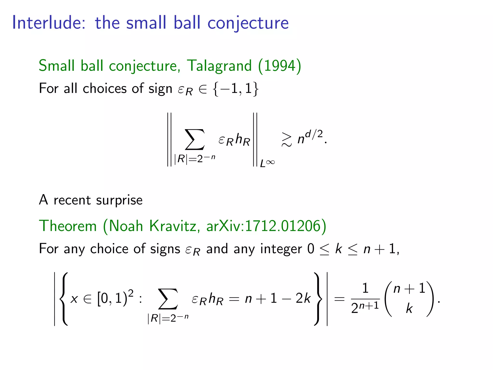 Interlude: the small ball conjecture
Small ball conjecture, Talagrand (1994)
For all choices of sign "R 2 { 1, 1}
X
|R|=2 n
"RhR
L1
& nd/2
.
A recent surprise
Theorem (Noah Kravitz, arXiv:1712.01206)
For any choice of signs "R and any integer 0  k  n + 1,
8
<
:
x 2 [0, 1)2
:
X
|R|=2 n
"RhR = n + 1 2k
9
=
;
=
1
2n+1
✓
n + 1
k
◆
.
 