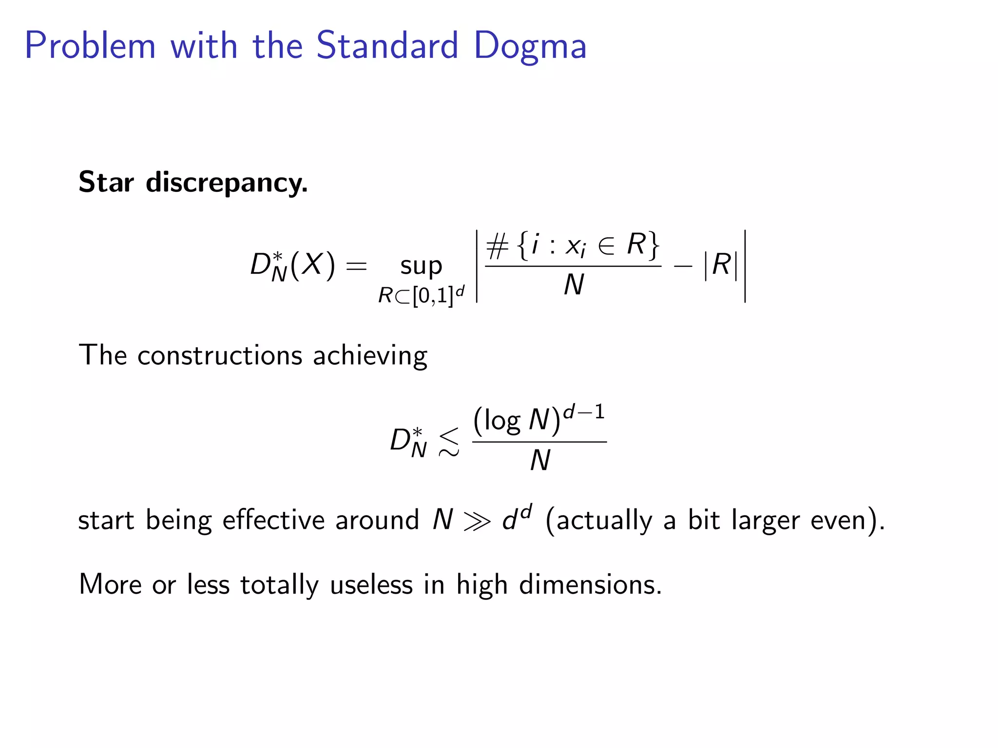 Problem with the Standard Dogma
Star discrepancy.
D⇤
N(X) = sup
R⇢[0,1]d
# {i : xi 2 R}
N
|R|
The constructions achieving
D⇤
N .
(log N)d 1
N
start being e↵ective around N dd (actually a bit larger even).
More or less totally useless in high dimensions.
 