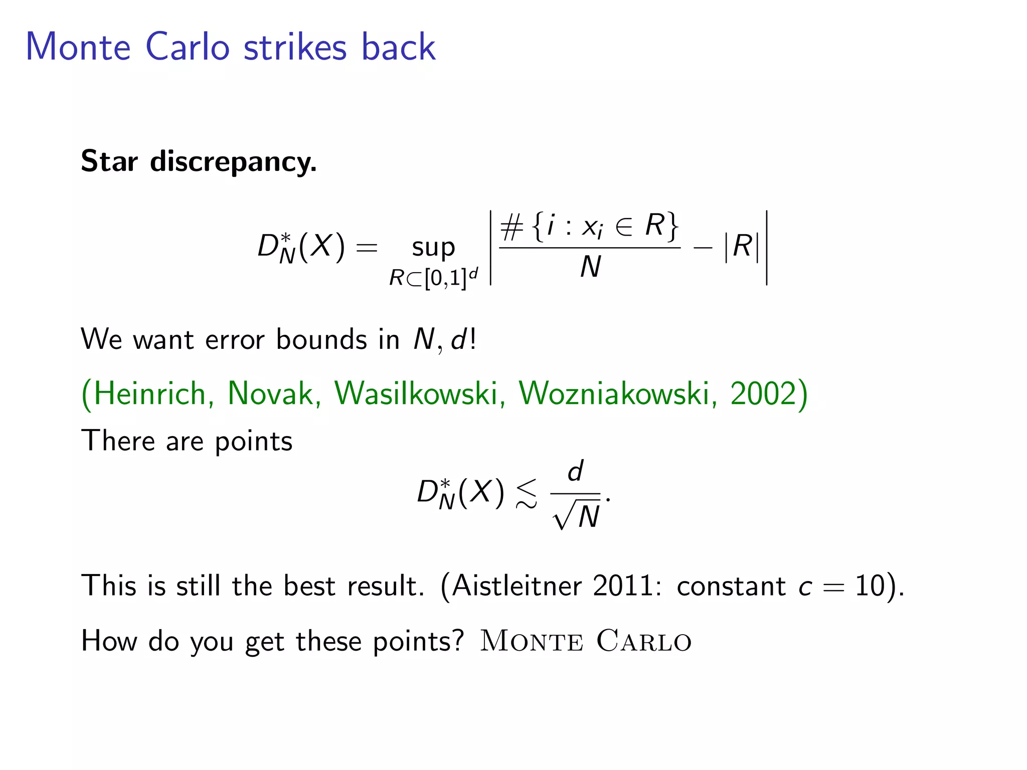 Monte Carlo strikes back
Star discrepancy.
D⇤
N(X) = sup
R⇢[0,1]d
# {i : xi 2 R}
N
|R|
We want error bounds in N, d!
(Heinrich, Novak, Wasilkowski, Wozniakowski, 2002)
There are points
D⇤
N(X) .
d
p
N
.
This is still the best result. (Aistleitner 2011: constant c = 10).
How do you get these points? Monte Carlo
 