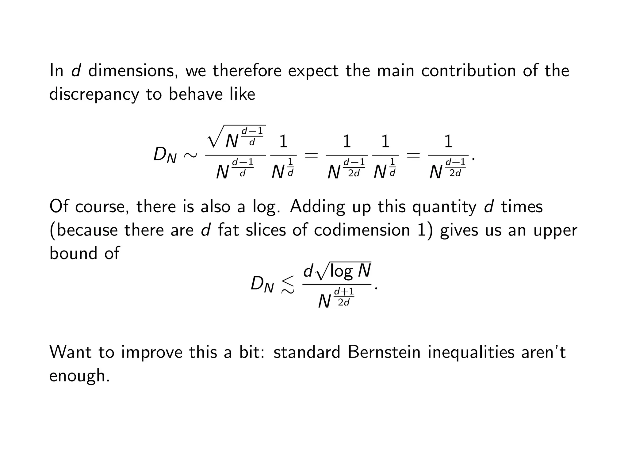 In d dimensions, we therefore expect the main contribution of the
discrepancy to behave like
DN ⇠
p
N
d 1
d
N
d 1
d
1
N
1
d
=
1
N
d 1
2d
1
N
1
d
=
1
N
d+1
2d
.
Of course, there is also a log. Adding up this quantity d times
(because there are d fat slices of codimension 1) gives us an upper
bound of
DN .
d
p
log N
N
d+1
2d
.
Want to improve this a bit: standard Bernstein inequalities aren’t
enough.
 