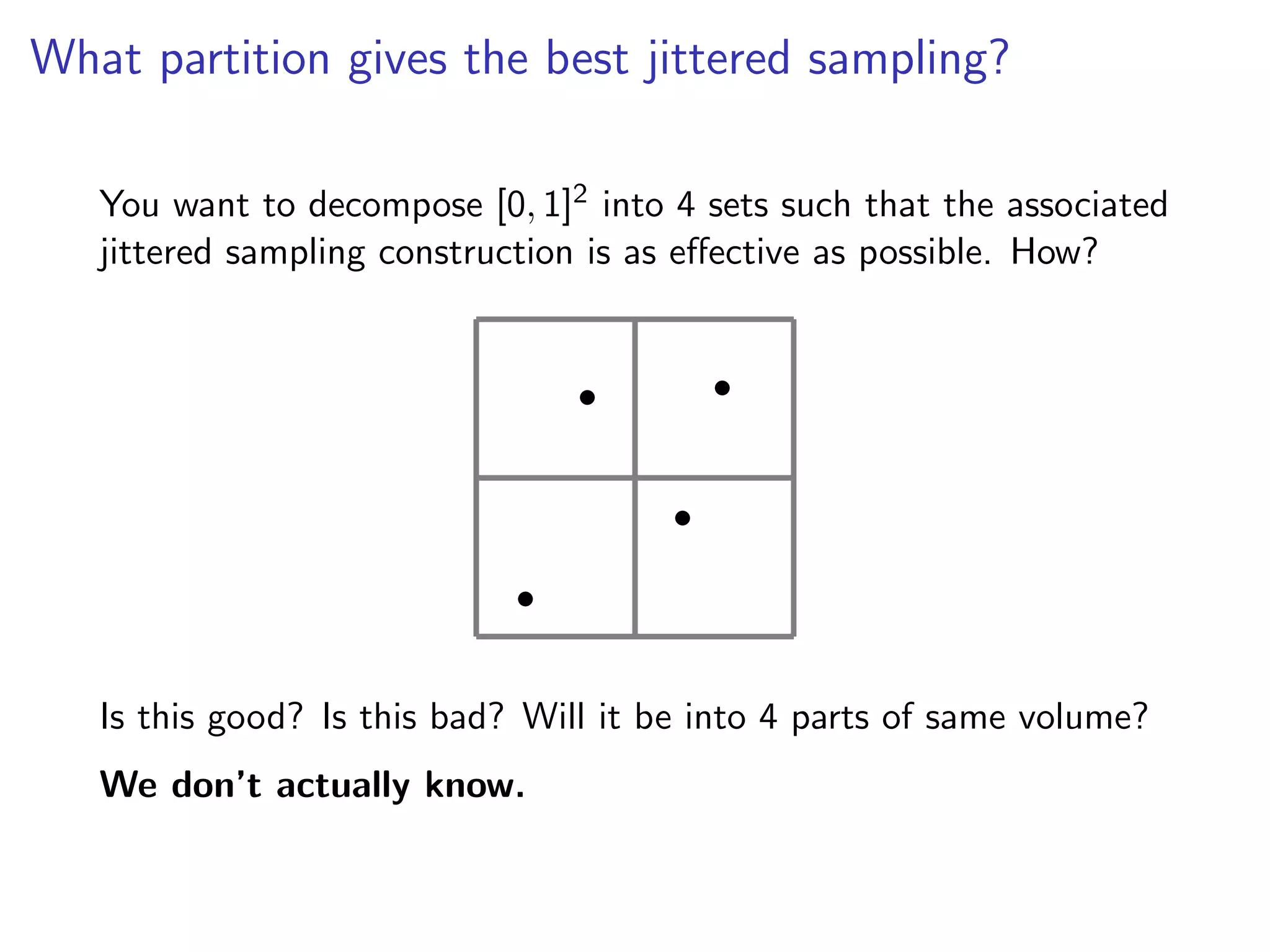 What partition gives the best jittered sampling?
You want to decompose [0, 1]2 into 4 sets such that the associated
jittered sampling construction is as e↵ective as possible. How?
•
•
•
•
Is this good? Is this bad? Will it be into 4 parts of same volume?
We don’t actually know.
 