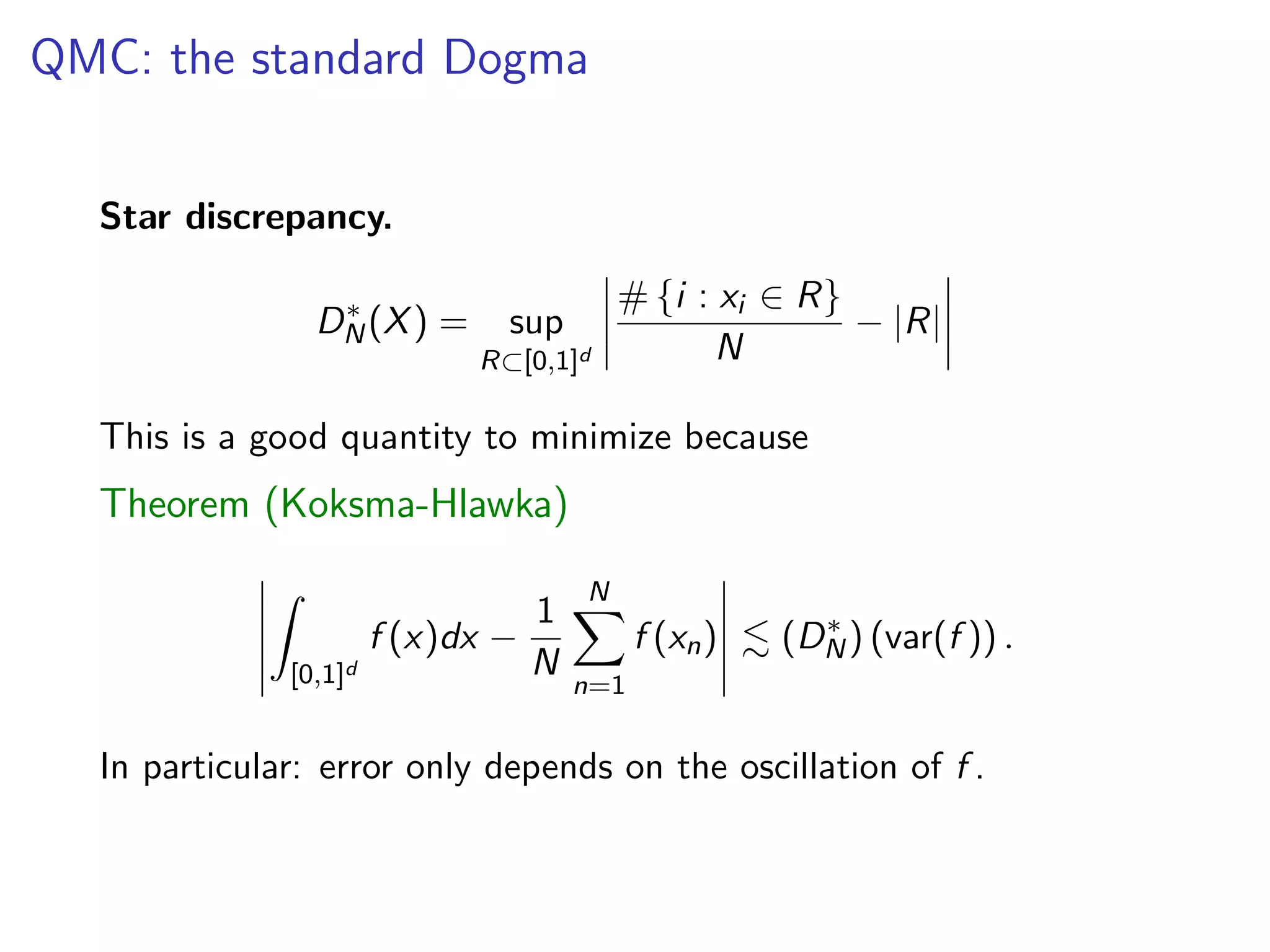 QMC: the standard Dogma
Star discrepancy.
D⇤
N(X) = sup
R⇢[0,1]d
# {i : xi 2 R}
N
|R|
This is a good quantity to minimize because
Theorem (Koksma-Hlawka)
Z
[0,1]d
f (x)dx
1
N
NX
n=1
f (xn) . (D⇤
N) (var(f )) .
In particular: error only depends on the oscillation of f .
 