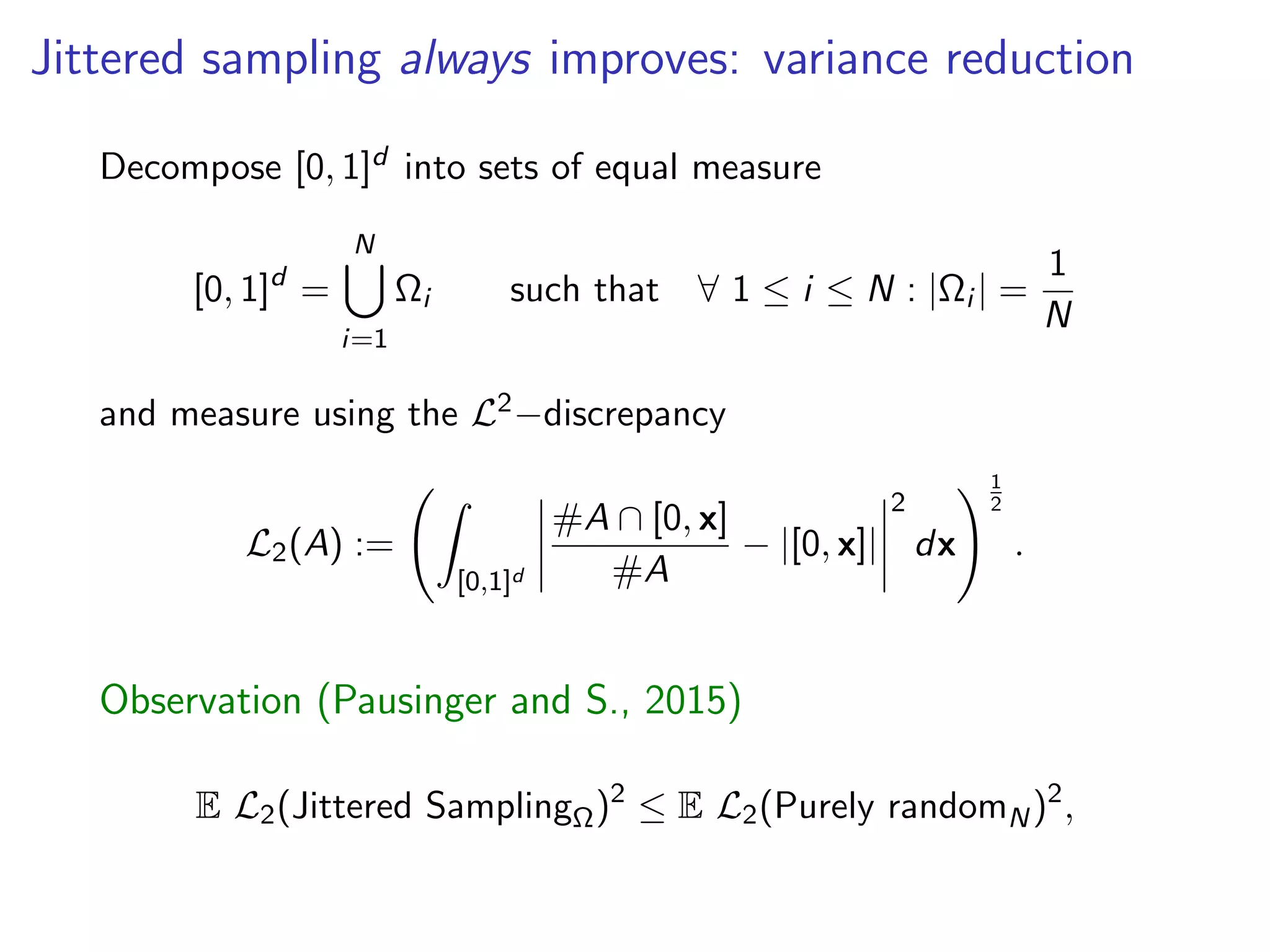 Jittered sampling always improves: variance reduction
Decompose [0, 1]d into sets of equal measure
[0, 1]d
=
N[
i=1
⌦i such that 8 1  i  N : |⌦i | =
1
N
and measure using the L2 discrepancy
L2(A) :=
Z
[0,1]d
#A  [0, x]
#A
|[0, x]|
2
dx
!1
2
.
Observation (Pausinger and S., 2015)
E L2(Jittered Sampling⌦)2
 E L2(Purely randomN)2
,
 