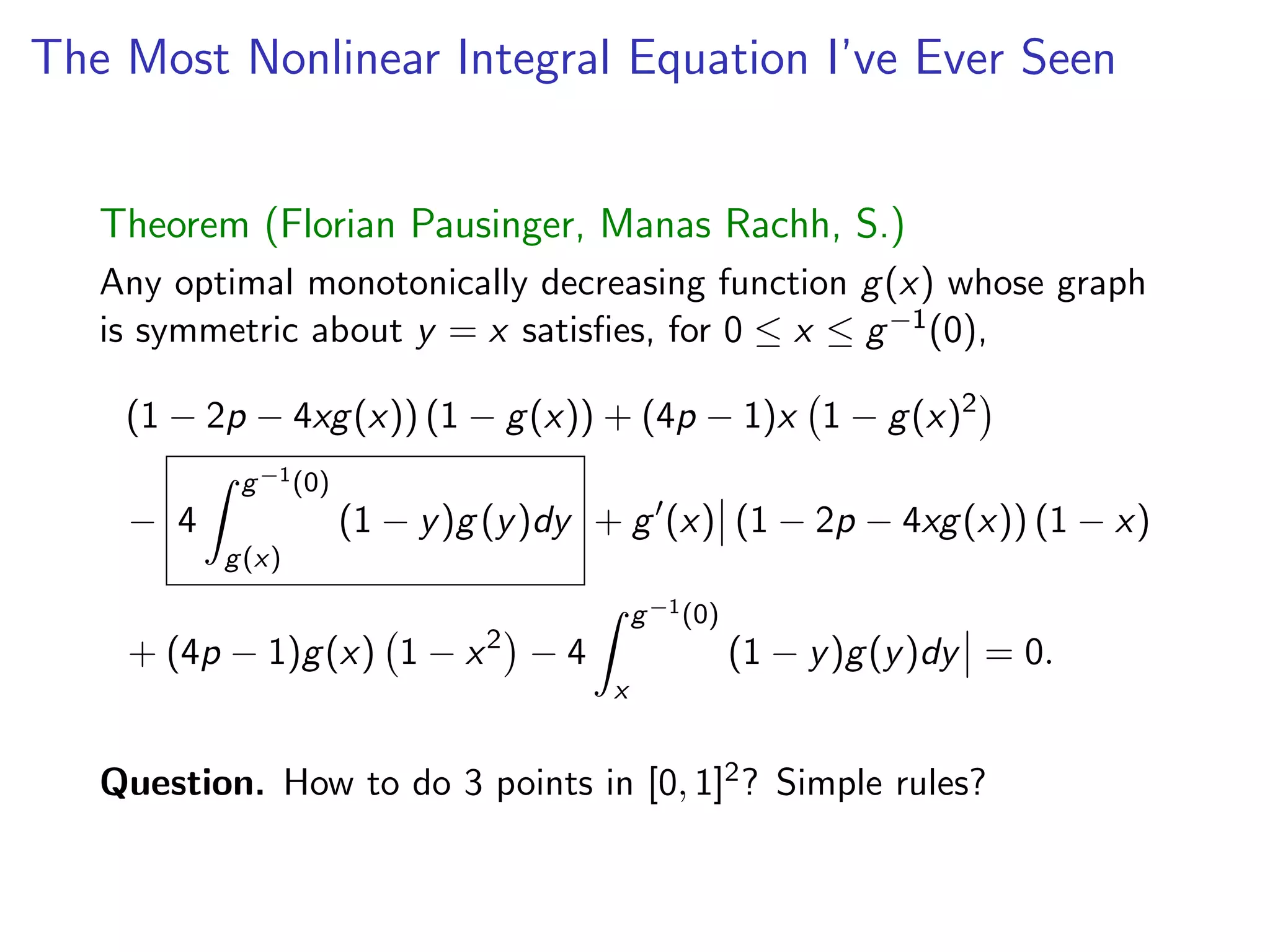The Most Nonlinear Integral Equation I’ve Ever Seen
Theorem (Florian Pausinger, Manas Rachh, S.)
Any optimal monotonically decreasing function g(x) whose graph
is symmetric about y = x satisﬁes, for 0  x  g 1(0),
(1 2p 4xg(x)) (1 g(x)) + (4p 1)x 1 g(x)2
4
Z g 1(0)
g(x)
(1 y)g (y)dy + g0
(x) (1 2p 4xg(x)) (1 x)
+ (4p 1)g(x) 1 x2
4
Z g 1(0)
x
(1 y)g(y)dy = 0.
Question. How to do 3 points in [0, 1]2? Simple rules?
 