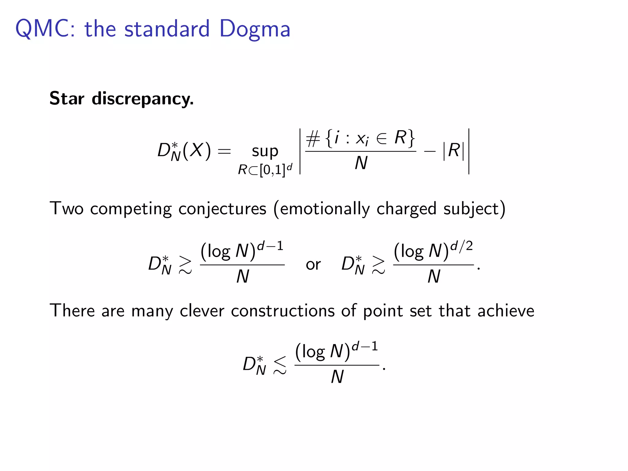 QMC: the standard Dogma
Star discrepancy.
D⇤
N(X) = sup
R⇢[0,1]d
# {i : xi 2 R}
N
|R|
Two competing conjectures (emotionally charged subject)
D⇤
N &
(log N)d 1
N
or D⇤
N &
(log N)d/2
N
.
There are many clever constructions of point set that achieve
D⇤
N .
(log N)d 1
N
.
 