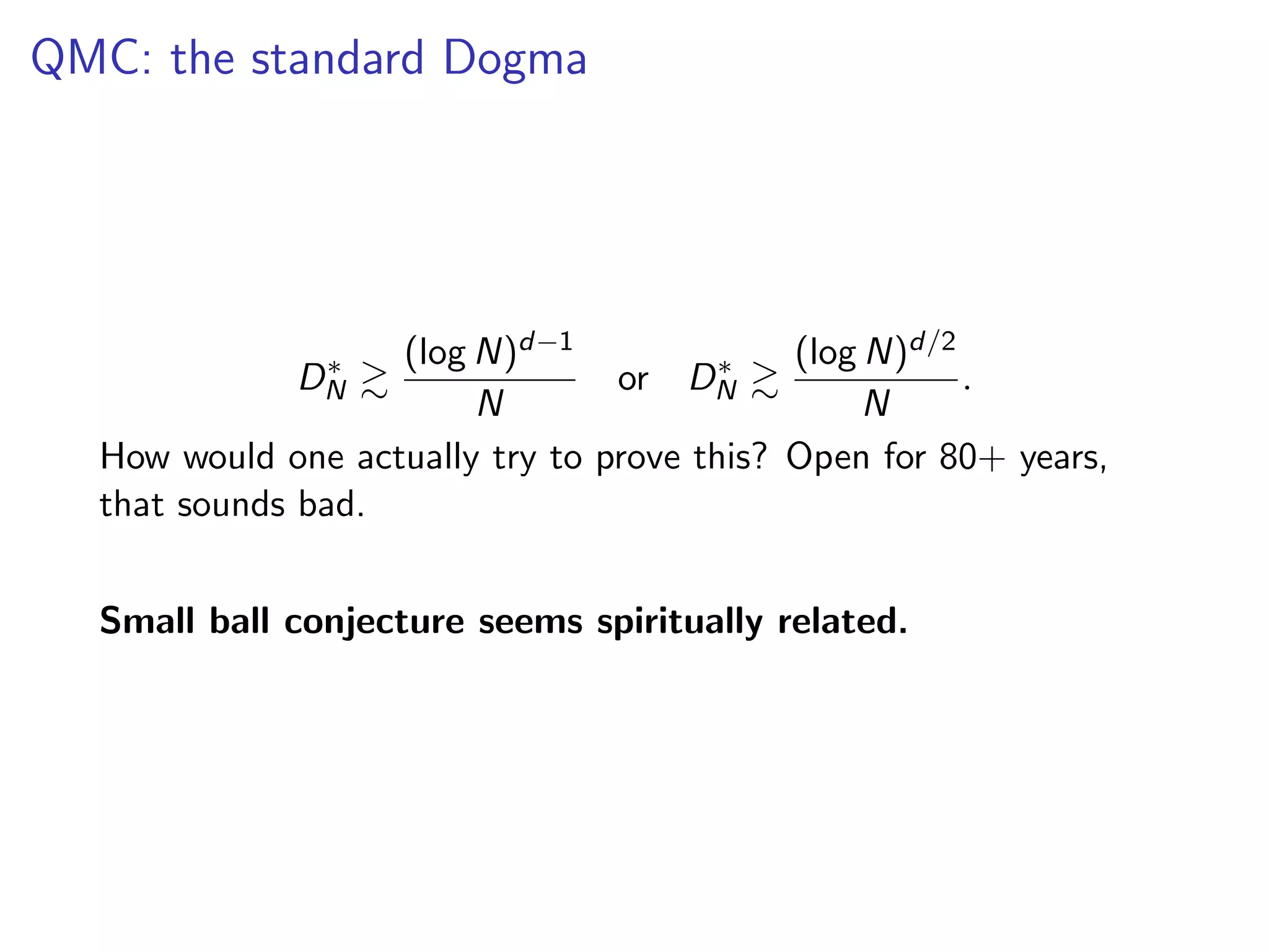 QMC: the standard Dogma
D⇤
N &
(log N)d 1
N
or D⇤
N &
(log N)d/2
N
.
How would one actually try to prove this? Open for 80+ years,
that sounds bad.
Small ball conjecture seems spiritually related.
 