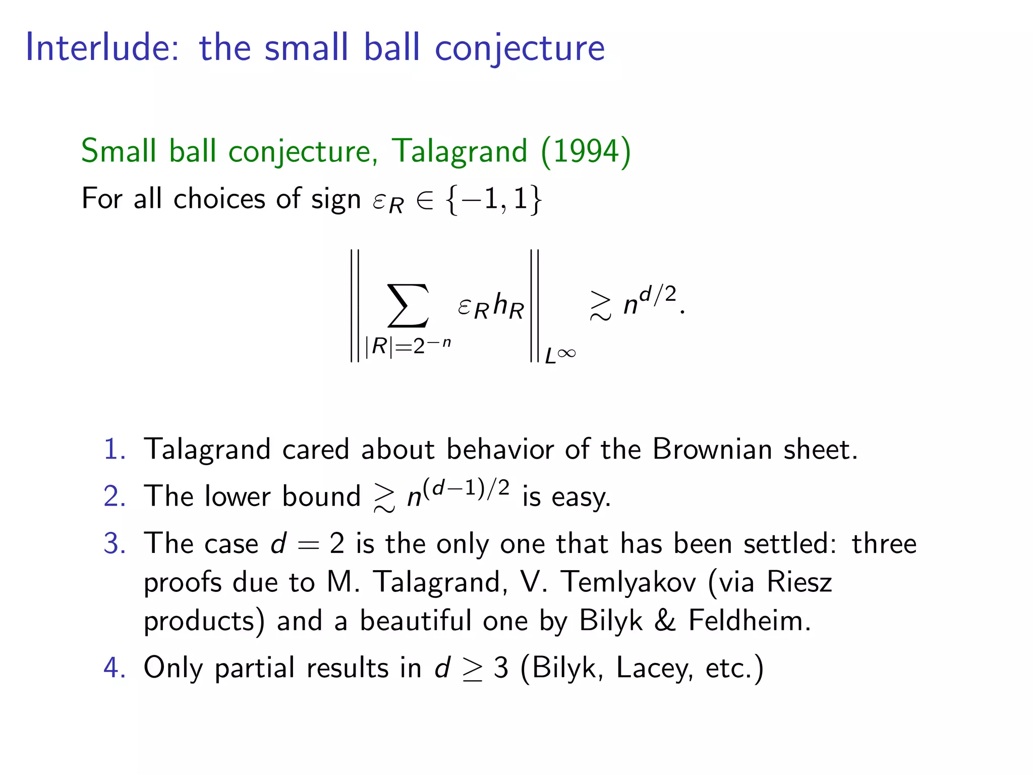 Interlude: the small ball conjecture
Small ball conjecture, Talagrand (1994)
For all choices of sign "R 2 { 1, 1}
X
|R|=2 n
"RhR
L1
& nd/2
.
1. Talagrand cared about behavior of the Brownian sheet.
2. The lower bound & n(d 1)/2 is easy.
3. The case d = 2 is the only one that has been settled: three
proofs due to M. Talagrand, V. Temlyakov (via Riesz
products) and a beautiful one by Bilyk & Feldheim.
4. Only partial results in d 3 (Bilyk, Lacey, etc.)
 