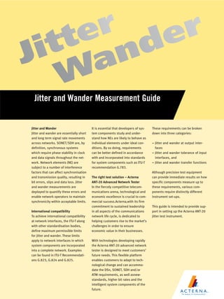 Jitter and Wander Measurement Guide


Jitter and Wander                         It is essential that developers of sys-   These requirements can be broken
Jitter and wander are essentially short   tem components study and under-           down into three categories:
and long term signal rate movements       stand how NEs are likely to behave as
across networks. SONET/SDH are, by        individual elements under ideal con-      ± Jitter and wander at output inter-
definition, synchronous systems           ditions. By so doing, requirements          faces
which require phase stability in clock    can be better defined in accordance       ± Jitter and wander tolerance of input
and data signals throughout the net-      with and incorporated into standards        interfaces, and
work. Network elements (NE) are           for system components such as ITU-T       ± Jitter and wander transfer functions
subject to a number of interference       recommendation G.783.
factors that can affect synchronisation                                             Although precision test equipment
and transmission quality, resulting in    The right test solution ± Acterna         can provide immediate results on how
bit errors, slips and data loss. Jitter   ANT-20 Advanced Network Tester            specific components measure up to
and wander measurements are               In the fiercely competitive telecom-      these requirements, various com-
deployed to quantify these errors and     munications arena, technological and      ponents require distinctly different
enable network operators to maintain      economic excellence is crucial to com-    instrument set-ups.
synchronicity within acceptable limits.   mercial success.Acterna,with its firm
                                          commitment to sustained leadership        This guide is intended to provide sup-
International compatibility               in all aspects of the communications      port in setting up the Acterna ANT-20
To achieve international compatibility    network life cycle, is dedicated to       jitter test instrument.
at network interfaces, the ITU-T along    helping customers rise to the market's
with other standardisation bodies,        challenges in order to ensure
define maximum permissible limits         economic value in their businesses.
for jitter and wander. These limits
apply to network interfaces in which      With technologies developing rapidly
system components are incorporated        the Acterna ANT-20 advanced network
into a complete network. Examples         tester is designed to meet customers'
can be found in ITU-T Recommendati-       future needs. This flexible platform
ons G.823, G.824 and G.825.               enables customers to adapt to tech-
                                          nological change and can accommo-
                                          date the DSn, SONET, SDH and/or
                                          ATM requirements, as well asnew-
                                          standards, higher bit rates and the
                                          intelligent system components of the
                                          future.
 