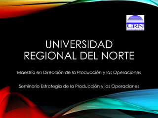 UNIVERSIDAD 
REGIONAL DEL NORTE 
Maestría en Dirección de la Producción y las Operaciones 
Seminario Estrategia de la Producción y las Operaciones 
 