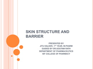 SKIN STRUCTURE AND
BARRIER
PRESENTED BY
JITU HALDER, 1ST YEAR, M.PHARM
GUIDED BY DR.GOUTAM RATH
DEPARTMENT OF PHARMACEUTICS
ISF COLLEGE OF PHARMACY
 