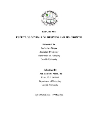 REPORT ON
EFFECT OF COVID-19 ON BUSINESS AND ITS GROWTH
Submitted To
Dr. Meher Neger
Associate Professor
Department of Marketing
Comilla University
Submitted By
Md. Tanvirul Alam Jitu
Exam ID: 11807039
Department of Marketing
Comilla University
Date of Submission: 16th May 2022
 