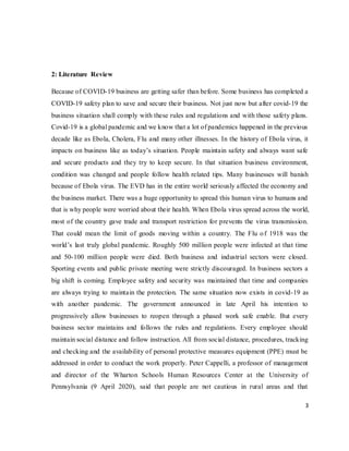 3
2: Literature Review
Because of COVID-19 business are getting safer than before. Some business has completed a
COVID-19 safety plan to save and secure their business. Not just now but after covid-19 the
business situation shall comply with these rules and regulations and with those safety plans.
Covid-19 is a global pandemic and we know that a lot of pandemics happened in the previous
decade like as Ebola, Cholera, Flu and many other illnesses. In the history of Ebola virus, it
impacts on business like as today’s situation. People maintain safety and always want safe
and secure products and they try to keep secure. In that situation business environment,
condition was changed and people follow health related tips. Many businesses will banish
because of Ebola virus. The EVD has in the entire world seriously affected the economy and
the business market. There was a huge opportunity to spread this human virus to humans and
that is why people were worried about their health. When Ebola virus spread across the world,
most of the country gave trade and transport restriction for prevents the virus transmission.
That could mean the limit of goods moving within a country. The Flu of 1918 was the
world’s last truly global pandemic. Roughly 500 million people were infected at that time
and 50-100 million people were died. Both business and industrial sectors were closed.
Sporting events and public private meeting were strictly discouraged. In business sectors a
big shift is coming. Employee safety and security was maintained that time and companies
are always trying to maintain the protection. The same situation now exists in covid-19 as
with another pandemic. The government announced in late April his intention to
progressively allow businesses to reopen through a phased work safe enable. But every
business sector maintains and follows the rules and regulations. Every employee should
maintain social distance and follow instruction. All from social distance, procedures, tracking
and checking and the availability of personal protective measures equipment (PPE) must be
addressed in order to conduct the work properly. Peter Cappelli, a professor of management
and director of the Wharton Schools Human Resources Center at the University of
Pennsylvania (9 April 2020), said that people are not cautious in rural areas and that
 