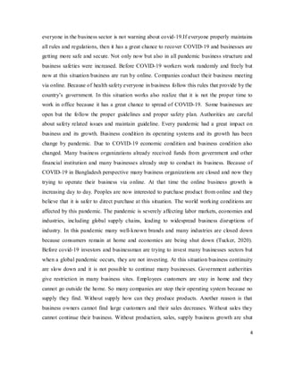4
everyone in the business sector is not warning about covid-19.If everyone properly maintains
all rules and regulations, then it has a great chance to recover COVID-19 and businesses are
getting more safe and secure. Not only now but also in all pandemic business structure and
business safeties were increased. Before COVID-19 workers work randomly and freely but
now at this situation business are run by online. Companies conduct their business meeting
via online. Because of health safety everyone in business follow this rules that provide by the
country’s government. In this situation works also realize that it is not the proper time to
work in office because it has a great chance to spread of COVID-19. Some businesses are
open but the follow the proper guidelines and proper safety plan. Authorities are careful
about safety related issues and maintain guideline. Every pandemic had a great impact on
business and its growth. Business condition its operating systems and its growth has been
change by pandemic. Due to COVID-19 economic condition and business condition also
changed. Many business organizations already received funds from government and other
financial institution and many businesses already stop to conduct its business. Because of
COVID-19 in Bangladesh perspective many business organizations are closed and now they
trying to operate their business via online. At that time the online business growth is
increasing day to day. Peoples are now interested to purchase product from online and they
believe that it is safer to direct purchase at this situation. The world working conditions are
affected by this pandemic. The pandemic is severely affecting labor markets, economies and
industries, including global supply chains, leading to widespread business disruptions of
industry. In this pandemic many well-known brands and many industries are closed down
because consumers remain at home and economies are being shut down (Tucker, 2020).
Before covid-19 investors and businessman are trying to invest many businesses sectors but
when a global pandemic occurs, they are not investing. At this situation business continuity
are slow down and it is not possible to continue many businesses. Government authorities
give restriction in many business sites. Employees customers are stay in home and they
cannot go outside the home. So many companies are stop their operating system because no
supply they find. Without supply how can they produce products. Another reason is that
business owners cannot find large customers and their sales decreases. Without sales they
cannot continue their business. Without production, sales, supply business growth are shut
 