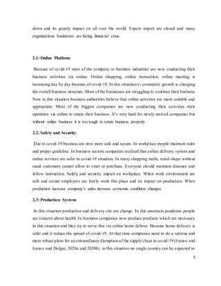 5
down and its greatly impact on all over the world. Export import are closed and many
organizations businesses are facing financial crisis.
2.1: Online Platform:
Because of covid-19 most of the company or business industries are now conducting their
business activities via online. Online shopping, online transaction, online meeting is
increasing day by day because of covid-19. In this situation e- commerce growth is changing
the overall business structure. Most of the businesses are struggling to continue their business.
Now in this situation business authorities believe that online activities are more suitable and
appropriate. Most of the biggest companies are now conducting their activities their
operation via online to retain their business. It’s very hard for newly arrived companies but
without online business it is too tough to retain business properly.
2.2: Safety and Security:
Due to covid-19 business are now more safe and secure. In workplace people maintain rules
and proper guideline. In business sectors companies realized that online delivery system and
online services are safer in covid-19 situation. In many shopping malls, retail shops without
mask customers cannot allow to enter or purchase. Everyone should maintain distance and
follow instruction. Safety and security impact on workplace. When work environment are
safe and secure employees are freely work this place and its impact on production. When
production increase company’s sales increase economic condition changes.
2.3: Production System:
In this situation production and delivery site are change. In this uncertain pandemic people
are concern about health. In business companies now produce products which are necessary
in this situation and they try to serve this via online home deliver. Because home delivery is
safer and it reduce the spread of covid-19. At that time companies need to do a various and
more robust plans for an extraordinary disruption of the supply chain in covid-19 (Ivanov and
Ivanov and Dolgui, 2020a and 2020b). in this situation no single country can be expected to
 