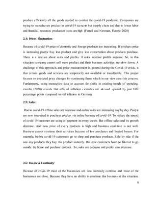 6
produce efficiently all the goods needed to combat the covid-19 pandemic. Companies are
trying to manufacture product in covid-19 scenario but supply chain and due to lower labor
and financial resources production costs are high (Farrell and Newman, Europe 2020)
2.4: Prices Fluctuation:
Because of covid-19 price of domestic and foreign products are increasing. If products price
is increasing people buy less product and give less concertation about products purchase.
There is a relation about sales and profits. If sales increase profits increase. So, in this
situation company cannot sell more product and their business activities are slow down. A
challenge to this approach, and price measurement in general during the Covid-19 crisis, is
that certain goods and services are temporarily not available or transferable. This proper
focuses on expected price changes for continuing firms which in our view ease this concern.
Furthermore, using transection data to account for shifts in existing trends of spending.
cavallo (2020) reveals that official inflation estimates are skewed upward by just 0.09
percentage points compared to real inflation in Germany
2.5: Sales:
Due to covid-19 offline sales are decrease and online sales are increasing day by day. People
are now interested to purchase product via online because of covid-19. To reduce the spread
of covid-19 customer are using e- payment in every sector. But offline sales and its growth
decrease. And now price of every products is high and business condition is not well.
Business cannot continue their activities because of low purchases and limited buyers. For
example, before covid-19 customers go to shop and purchase products. Side by side if the
saw any products they buy this product instantly. But now customers have no Interest to go
outside the home and purchase product. So, sales are decrease and profits also decrease.
2.6: Business Continuity:
Because of covid-19 most of the businesses are now narrowly continue and most of the
businesses are close. Because they have no ability to continue this business at this situation.
 