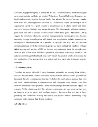 7
Low sales, high products price is responsible for this. To continue those, stop business again
government subsidy and helps are needed. Without any financial help many businesses are
banish and economic situation decrease day by day. Most of the business’s owner canceled
their order, deal, meeting because of covid-19. The effect of a crisis or catastrophe on an
organization should be of great concern to entrepreneurs as it affects current and future
success of business. Statistics have shown that about 75% of companies without a continuity
plan would fail after a disaster or crisis occurs within three years. (Quarantelli, 2007))
suggest the importance of disaster and crisis management and planning processes. Business
continuity strategy is usually paired with a crisis recovery plan that includes restoration and
resumption of operations (Cook,2015). (Binder, 2020) shows that 30% - 40% of Americans
are very concerned about the corona crisis, postponed travel and delayed purchases of larger
ticket items as early as March 2020 but became more optimistic about the unemployment
situation and revised their inflation expectations downwards when they learned of the
reduction in the target federal funds rate on 3rd March. Fetzer et al. (2020) demonstrate that
the introduction of the corona virus in a nation leads to a major rise in internet searches
worldwide.
2.7: Delivery System:
To reduce the spread of covid-19 many businesses authorities are creating home delivery
services. Because at this situation consumers are stay in home and they cannot go outside the
house and that why companies take this step. To follow this step business, increase their sales
and profit. Online delivery is essayist process and companies easily capture value from
customer and increase their goodwill. Online delivery changes products sales and supply. For
example: At this situation most of the customers or consumers are stay home and they have
no intention to go to market and purchase products. But when they hear that it has a
possibility that companies delivery man reach you product without maintaining safety
customers easily purchase their favorite products.
2.8: Objectives:
 