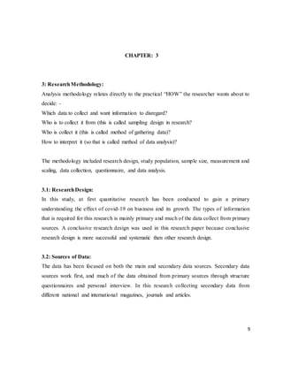9
CHAPTER: 3
3: ResearchMethodology:
Analysis methodology relates directly to the practical “HOW” the researcher wants about to
decide: -
Which data to collect and want information to disregard?
Who is to collect it from (this is called sampling design in research?
Who is collect it (this is called method of gathering data)?
How to interpret it (so that is called method of data analysis)?
The methodology included research design, study population, sample size, measurement and
scaling, data collection, questionnaire, and data analysis.
3.1: ResearchDesign:
In this study, at first quantitative research has been conducted to gain a primary
understanding the effect of covid-19 on business and its growth. The types of information
that is required for this research is mainly primary and much of the data collect from primary
sources. A conclusive research design was used in this research paper because conclusive
research design is more successful and systematic then other research design.
3.2: Sources of Data:
The data has been focused on both the main and secondary data sources. Secondary data
sources work first, and much of the data obtained from primary sources through structure
questionnaires and personal interview. In this research collecting secondary data from
different national and international magazines, journals and articles.
 