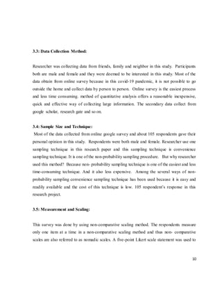 10
3.3: Data Collection Method:
Researcher was collecting data from friends, family and neighbor in this study. Participants
both are male and female and they were deemed to be interested in this study. Most of the
data obtain from online survey because in this covid-19 pandemic, it is not possible to go
outside the home and collect data by person to person. Online survey is the easiest process
and less time consuming. method of quantitative analysis offers a reasonable inexpensive,
quick and effective way of collecting large information. The secondary data collect from
google scholar, research gate and so on.
3.4: Sample Size and Technique:
Most of the data collected from online google survey and about 105 respondents gave their
personal opinion in this study. Respondents were both male and female. Researcher use one
sampling technique in this research paper and this sampling technique is convenience
sampling technique. It is one of the non-probability sampling procedure. But why researcher
used this method? Because non- probability sampling technique is one of the easiest and less
time-consuming technique. And it also less expensive. Among the several ways of non-
probability sampling convenience sampling technique has been used because it is easy and
readily available and the cost of this technique is low. 105 respondent’s response in this
research project.
3.5: Measurement and Scaling:
This survey was done by using non-comparative scaling method. The respondents measure
only one item at a time in a non-comparative scaling method and thus non- comparative
scales are also referred to as nomadic scales. A five-point Likert scale statement was used to
 