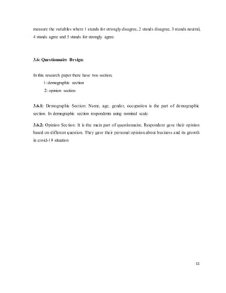 11
measure the variables where 1 stands for strongly disagree, 2 stands disagree, 3 stands neutral,
4 stands agree and 5 stands for strongly agree.
3.6: Questionnaire Design:
In this research paper there have two section,
1: demographic section
2: opinion section
3.6.1: Demographic Section: Name, age, gender, occupation is the part of demographic
section. In demographic section respondents using nominal scale.
3.6.2: Opinion Section: It is the main part of questionnaire. Respondent gave their opinion
based on different question. They gave their personal opinion about business and its growth
in covid-19 situation
 
