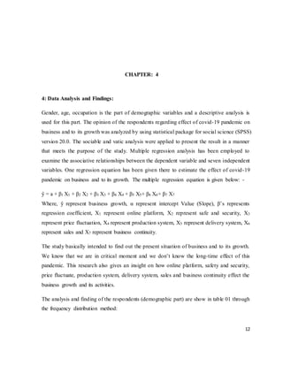 12
CHAPTER: 4
4: Data Analysis and Findings:
Gender, age, occupation is the part of demographic variables and a descriptive analysis is
used for this part. The opinion of the respondents regarding effect of covid-19 pandemic on
business and to its growth was analyzed by using statistical package for social science (SPSS)
version 20.0. The sociable and vatic analysis were applied to present the result in a manner
that meets the purpose of the study. Multiple regression analysis has been employed to
examine the associative relationships between the dependent variable and seven independent
variables. One regression equation has been given there to estimate the effect of covid-19
pandemic on business and to its growth. The multiple regression equation is given below: -
ŷ = a + β1 X1 + β2 X2 + β3 X3 + β4 X4 + β5 X5+ β6 X6+ β7 X7
Where, ŷ represent business growth, α represent intercept Value (Slope), β’s represents
regression coefficient, X1 represent online platform, X2 represent safe and security, X3
represent price fluctuation, X4 represent production system, X5 represent delivery system, X6
represent sales and X7 represent business continuity.
The study basically intended to find out the present situation of business and to its growth.
We know that we are in critical moment and we don’t know the long-time effect of this
pandemic. This research also gives an insight on how online platform, safety and security,
price fluctuate, production system, delivery system, sales and business continuity effect the
business growth and its activities.
The analysis and finding of the respondents (demographic part) are show in table 01 through
the frequency distribution method:
 