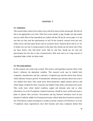18
CHAPTER: 5
5.1: Limitation:
This research data collects from online survey and from many articles and google. But this all
data is not appropriate every time. There have some mistake or gap. Sample size and sample
area are small. Most of the respondents are student and they fill up the survey paper. It is not
sure that, are they read the questionnaire on not? In this research, research work just only
online survey and skip many factors such as economic factor, financial factor and so on. So,
in further any one tries to doing research in this topic they should use this factor and if they
use those factors, they find better result. Side by side they should use not only just
questionnaire but also face to face communication, field work and so on. Large amount of
respondent helps to find out better result.
5.2: Recommendations:
In this research, one result come in hand. This result is null hypothesis rejected. Most of the
factor’s influence the dependent variables. This research result may be helpful both
companies, manufacturers and also customers. Companies pay attention about those factors
which influence business growth. If manufacturer industries pay attention about this result it
very helpful from them. They easily know about production supply; product delivery and
which things is helpful for them. Customer also helpful if they follow and analysis this result.
They easily know about market condition, supply and demand, price and so other
information. In covid-19 pandemic situation businesses should be more careful and create a
plane to operate their activities. Government and big financial institution must be pay
attention to help the middle level businesses because without help those businesses cannot be
run. If businesses cannot run properly a country economic situation will fall down. In covid-
19 pandemic many organizations close their business and many companies deduct their
 