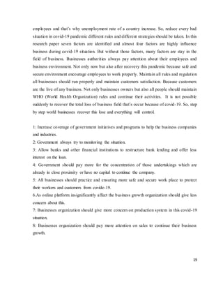 19
employees and that’s why unemployment rate of a country increase. So, reduce every bad
situation in covid-19 pandemic different rules and different strategies should be taken. In this
research paper seven factors are identified and almost four factors are highly influence
business during covid-19 situation. But without those factors, many factors are stay in the
field of business. Businesses authorities always pay attention about their employees and
business environment. Not only now but also after recovery this pandemic because safe and
secure environment encourage employees to work properly. Maintain all rules and regulation
all businesses should run properly and maintain customers satisfaction. Because customers
are the live of any business. Not only businesses owners but also all people should maintain
WHO (World Health Organization) rules and continue their activities. It is not possible
suddenly to recover the total loss of business field that’s occur because of covid-19. So, step
by step world businesses recover this lose and everything will control.
1: Increase coverage of government initiatives and programs to help the business companies
and industries.
2: Government always try to monitoring the situation.
3: Allow banks and other financial institutions to restructure bank lending and offer less
interest on the loan.
4: Government should pay more for the concentration of those undertakings which are
already in close proximity or have no capital to continue the company.
5: All businesses should practice and ensuring more safe and secure work place to protect
their workers and customers from covide-19.
6.As online platform insignificantly affect the business growth organization should give less
concern about this.
7: Businesses organization should give more concern on production system in this covid-19
situation.
8: Businesses organization should pay more attention on sales to continue their business
growth.
 
