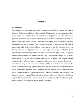 20
CHAPTER 6
6: Conclusion:
The research has been undertaken with an aim to recognized the factors that may be
influence the business and its growth during civid-19 pandemic. In this research there have
seven factors and several factors are vital apparatus to persuade the effect of covid-19
pandemic on business and its growth. The investigation examines online platform, safety and
security, production system, delivery system, price fluctuation, sales and business continuity
impact business and its growth. From regression analysis we saw that and this analysis
expose that safety and security, delivery system and sales are the important factors and
heavily influence our dependent variables. From regression analysis production system
impact on business and its growth but this impact is not positive impact. Its fall in negative
impact. Price fluctuation and business continuity don’t influence the business and its growth
during covid-19. In this research paper researcher try to identify the present business
situation and the effect of covid-19 pandemic on business and its growth. How covid-19
impact on economy as well as business industries and business situation. It is very clear that
covid-19 pandemic seriously impacts on business. The present business situation and before
covid-19 situation is not same. Many changes are watch in business sectors. Peoples maintain
social distance; employees maintain companies’ rules and regulation and companies and
industries are now more careful about employee’s safety and security than before. In the final
stage of the research result is clear that covid-19 is a dangerous pandemic and its change the
business lifestyle and change the present business condition.
 
