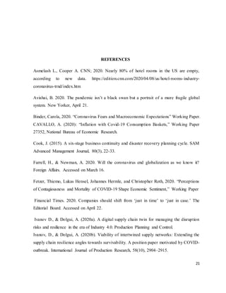 21
REFERENCES
Asmelash L., Cooper A. CNN; 2020. Nearly 80% of hotel rooms in the US are empty,
according to new data. https://edition.cnn.com/2020/04/08/us/hotel-rooms-industry-
coronavirus-trnd/index.htm
Avishai, B. 2020. The pandemic isn’t a black swan but a portrait of a more fragile global
system. New Yorker, April 21.
Binder, Carola, 2020. “Coronavirus Fears and Macroeconomic Expectations” Working Paper.
CAVALLO, A. (2020): “Inflation with Covid-19 Consumption Baskets,” Working Paper
27352, National Bureau of Economic Research.
Cook, J. (2015). A six-stage business continuity and disaster recovery planning cycle. SAM
Advanced Management Journal, 80(3), 22-33.
Farrell, H., & Newman, A. 2020. Will the coronavirus end globalization as we know it?
Foreign Affairs. Accessed on March 16.
Fetzer, Thiemo, Lukas Hensel, Johannes Hermle, and Christopher Roth, 2020. “Perceptions
of Contagiousness and Mortality of COVID-19 Shape Economic Sentiment,” Working Paper
Financial Times. 2020. Companies should shift from ‘just in time’ to ‘just in case.’ The
Editorial Board. Accessed on April 22.
Ivanov D., & Dolgui, A. (2020a). A digital supply chain twin for managing the disruption
risks and resilience in the era of Industry 4.0. Production Planning and Control.
Ivanov, D., & Dolgui, A. (2020b). Viability of intertwined supply networks: Extending the
supply chain resilience angles towards survivability. A position paper motivated by COVID-
outbreak. International Journal of Production Research, 58(10), 2904–2915.
 