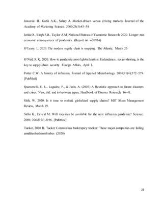 22
Jaworski B., Kohli A.K., Sahay A. Market-driven versus driving markets. Journal of the
Academy of Marketing Science. 2000;28(1):45–54
Jorda O., Singh S.R., Taylor A.M. National Bureau of Economic Research; 2020. Longer-run
economic consequences of pandemics. (Report no. w26934)
O’Leary, L. 2020. The modern supply chain is snapping. The Atlantic, March 26
O’Neil, S. K. 2020. How to pandemic-proof globalization: Redundancy, not re-shoring, is the
key to supply-chain security. Foreign Affairs, April 1.
Potter C.W. A history of influenza. Journal of Applied Microbiology. 2001;91(4):572–579.
[PubMed]
Quarantelli, E. L., Lagadec, P., & Boin, A. (2007) A Heuristic approach to future disasters
and crises: New, old, and in-between types, Handbook of Disaster Research, 16-41.
Shih, W. 2020. Is it time to rethink globalized supply chains? MIT Sloan Management
Review, March 19.
Stöhr K., Esveld M. Will vaccines be available for the next influenza pandemic? Science.
2004; 306:2195–2196. [PubMed]
Tucker, 2020 H. Tucker Coronavirus bankruptcy tracker: These major companies are failing
amidtheshutdownForbes (2020)
 